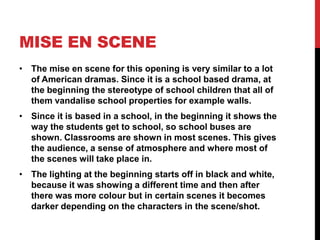 MISE EN SCENE
• The mise en scene for this opening is very similar to a lot
  of American dramas. Since it is a school based drama, at
  the beginning the stereotype of school children that all of
  them vandalise school properties for example walls.
• Since it is based in a school, in the beginning it shows the
  way the students get to school, so school buses are
  shown. Classrooms are shown in most scenes. This gives
  the audience, a sense of atmosphere and where most of
  the scenes will take place in.
• The lighting at the beginning starts off in black and white,
  because it was showing a different time and then after
  there was more colour but in certain scenes it becomes
  darker depending on the characters in the scene/shot.
 