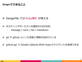 Copyright © DeNA Co.,Ltd. All Rights Reserved.
Dangerでできること
 Dangerfile では Ruby構文 が使える
 ホスティングサービスへの通知のためのDSL
⁃ message / warn / fail / markdown
 git や github といった変数に情報が含まれている
 github.api で OctoKit (GitHub APIの Rubyクライアント)を取得できる
12
 