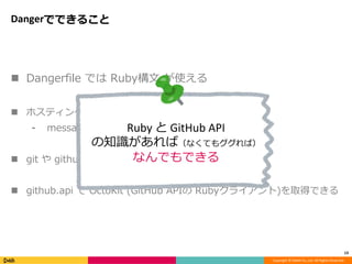 Copyright © DeNA Co.,Ltd. All Rights Reserved.
Dangerでできること
 Dangerfile では Ruby構文 が使える
 ホスティングサービスへの通知のためのDSL
⁃ message / warn / fail / markdown
 git や github といった変数に情報が含まれている
 github.api で OctoKit (GitHub APIの Rubyクライアント)を取得できる
13
Ruby と GitHub API
の知識があれば（なくてもググれば）
なんでもできる
 