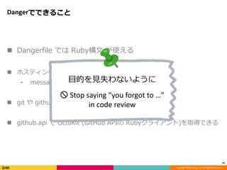 Copyright © DeNA Co.,Ltd. All Rights Reserved.
Dangerでできること
 Dangerfile では Ruby構文 が使える
 ホスティングサービスへの通知のためのDSL
⁃ message / warn / fail / markdown
 git や github といった変数に情報が含まれている
 github.api で OctoKit (GitHub APIの Rubyクライアント)を取得できる
14
目的を見失わないように
🚫 Stop saying “you forgot to …”
in code review
 