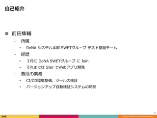 Copyright © DeNA Co.,Ltd. All Rights Reserved.
自己紹介
 前田隼輔
⁃ 所属
• DeNA システム本部 SWETグループ テスト基盤チーム
⁃ 経歴
• ３月に DeNA SWETグループ に Join
• それまでは SIer でWebアプリ開発
⁃ 普段の業務
• CI/CD環境整備、ツールの検証
• バージョンアップ自動検証システムの開発
2
 