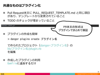 Copyright © DeNA Co.,Ltd. All Rights Reserved.
共通なものはプラグイン化
23
 Pull Request本文に PULL_REQUEST_TEMPLATE.md と同じ項目
があり、テンプレートから変更されていること
 TODO のチェックが埋まっていること
 プラグインの作成も簡単
> danger plugins create プラグイン名
で作られたプロジェクト（danger-プラグイン名）の
lib/プラグイン名/plugin.rb
を編集
 作成したプラグインの利用
Gemfileに追加するだけ
PR本文の形式は
プラグインでまとめて検証
 