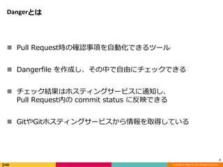 Copyright © DeNA Co.,Ltd. All Rights Reserved.
Dangerとは
 Pull Request時の確認事項を自動化できるツール
 Dangerfile を作成し、その中で自由にチェックできる
 チェック結果はホスティングサービスに通知し、
Pull Request内の commit status に反映できる
 GitやGitホスティングサービスから情報を取得している
8
 