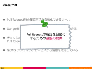Copyright © DeNA Co.,Ltd. All Rights Reserved.
Dangerとは
 Pull Request時の確認事項を自動化できるツール
 Dangerfile を作成し、その中で自由にチェックできる
 チェック結果はホスティングサービスに通知し、
Pull Request内の commit status に反映できる
 GitやGitホスティングサービスから情報を取得している
9
Pull Requestの確認を自動化
するための基盤の提供
 