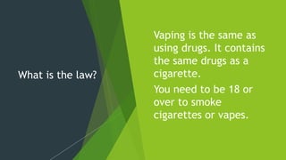 What is the law?
Vaping is the same as
using drugs. It contains
the same drugs as a
cigarette.
You need to be 18 or
over to smoke
cigarettes or vapes.
 
