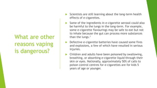What are other
reasons vaping
is dangerous?
 Scientists are still learning about the long-term health
effects of e-cigarettes.
 Some of the ingredients in e-cigarette aerosol could also
be harmful to the lungs in the long-term. For example,
some e-cigarette flavourings may be safe to eat but not
to inhale because the gut can process more substances
than the lungs.1
 Defective e-cigarette batteries have caused some fires
and explosions, a few of which have resulted in serious
injuries.
 Children and adults have been poisoned by swallowing,
breathing, or absorbing e-cigarette liquid through their
skin or eyes. Nationally, approximately 50% of calls to
poison control centres for e-cigarettes are for kids 5
years of age or younger.
 