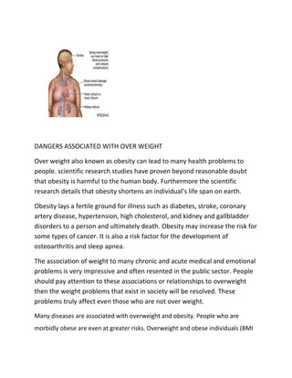 DANGERS ASSOCIATED WITH OVER WEIGHT <br />Over weight also known as obesity can lead to many health problems to people. scientific research studies have proven beyond reasonable doubt that obesity is harmful to the human body. Furthermore the scientific research details that obesity shortens an individual’s life span on earth. <br />Obesity lays a fertile ground for illness such as diabetes, stroke, coronary artery disease, hypertension, high cholesterol, and kidney and gallbladder disorders to a person and ultimately death. Obesity may increase the risk for some types of cancer. It is also a risk factor for the development of osteoarthritis and sleep apnea. <br />The association of weight to many chronic and acute medical and emotional problems is very impressive and often resented in the public sector. People should pay attention to these associations or relationships to overweight then the weight problems that exist in society will be resolved. These problems truly affect even those who are not over weight. <br />Many diseases are associated with overweight and obesity. People who are morbidly obese are even at greater risks. Overweight and obese individuals (BMI of 25 and above) are at increased risk for physical ailments such as high blood pressure, high blood cholesterol, high blood lipid levels, type 2 non-insulin diabetes, insulin resistance with elevated insulin blood levels, glucose intolerance, coronary heart disease, chest pain (angina pectoris), congestive heart failure, stroke, gallbladder disease with gallstone, and gallbladder infections, osteoarthritis, obstructive sleep apnea and or other respiratory problems, gout, skin rashes and diseases (heat rash and intertrigo etc.), orthopedic problems (limb and joint stress etc.), some types of cancer (such as endometrial, breast, prostate, and colon), complications of pregnancy, poor female reproductive health (such as menstrual irregularities, infertility, irregular ovulation), bladder control problems (such as stress incontinence), Uric acid nephrolithiasis, psychological disorders (such as depression, eating disorders, distorted body image, and low self esteem).<br />Therefore after learning the dangers of overweight donot lose hope I have come up with an elite weight loss package which will help you in your journey to reduce your body weight. <br />Even if you have struggled at losing weight in the past or have had enough and given up. This elite weight loss package guide will help you to learn the following:<br />Learn why 95% of all diets fail<br />Learn the top twelve worst foods for weight gain<br />Learn the top twelve best foods for weight loss<br />Learn what can make you fatter<br />Learn how eating so called quot;
good fatsquot;
 can speed up fat loss<br />Learn how to speed up your metabolism the right way and turn it into a fat burning furnace!<br />Learn how you can eat as much as 50% More calories to aid weight loss<br />Learn how to increase the fat burning effects during workout<br />Check it out at http://daniel2393.elite-weight-loss-package.com <br />  Obesity and healthObesity increases a person's risk of illness and death due to diabetes, stroke, coronary artery disease, hypertension, high cholesterol, and kidney and gallbladder disorders. Obesity may increase the risk for some types of cancer. It is also a risk factor for the development of osteoarthritis and sleep apnea. The association of weight to many chronic and acute medical and emotional problems is very impressive and is often under appreciated in the public sector. If the time is taken to review these associations or relationships to obesity, people would have to stop and pay attention to the weight problems that exist today in our society. These problems truly affect even those who are not overweight. <br />LOSING WEIGHT IS HEALTH FOR YOUR LIFE<br />Why do so many people fail at losing weight? Is it because they are lazy? No. Is it because they are addicted to food? No. Is it because they aren’t good at exercising? No. Failure at weight loss stems from a few main factors:<br />People don't truly understand the risks of being overweight. Why do most want to lose weight? Most would say to look better. Looking better certainly is a benefit of losing weight, but this shouldn’t be the sole reason to lose weight. There is a 1000 pound gorilla in the room and it’s often ignored. Being overweight for a long period of time kills thousands of people each year. Thousands of studies have shown and proven without any doubt that losing body fat will improve and lengthen your life. Knowing the dangers of being overweight is a tremendous motivator to not only lose fat, but to keep it off.<br />People don't commit to permanent lifestyle changes. So many people think of a quot;
dietquot;
 as something temporary. When they are on a quot;
dietquot;
 they restrict themselves so much that they are miserable. Sooner or later failure is inevitable because of the unreasonable demands of most quot;
diets.quot;
 Some of these diets force you to only eat certain foods (e.g., no carbs, special soups etc…) You, like myself, have probably tried them before. The key to losing weight long term is to make gradual lifestyle changes you can stick to forever.<br />Most individuals are not provided the truthful facts of losing weight and becoming healthier. With the conflicting information in the media, and all of the different lose weight quick fad diets, it’s understandable why so many people really don’t know the truth about losing fat and keeping it off long term.<br />Most people don't understand they are constantly either gaining fat, or losing fat. There is no in-between. Some people justify binging or giving up because they hit a small road-block. This isn’t an all or nothing game. For example, when I was overweight, if I ate an unhealthy lunch, I’d go ahead and eat an unhealthy dinner since I already quot;
messed upquot;
 the day. Or I’d say, I’ll start eating healthy on Monday since I’ve already eaten poorly this weekend. Every person at times eats too much. The successful people will not let a road bump completely derail their entire lifestyle change. If you are not implementing positive lifestyle changes and losing weight, you are gaining weight. Again, there is no quot;
in-between.quot;
<br />Most people don't realize what they consume each day. So many overweight people eat thousands of extra calories and fat without realizing it. It’s tough to know if you are gaining weight or losing weight each day unless you are keeping an eye on what you’re consuming. <br />