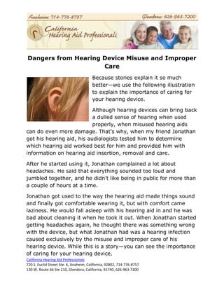 Dangers from Hearing Device Misuse and Improper
                     Care
                                        Because stories explain it so much
                                        better—we use the following illustration
                                        to explain the importance of caring for
                                        your hearing device.

                           Although hearing devices can bring back
                           a dulled sense of hearing when used
                           properly, when misused hearing aids
can do even more damage. That’s why, when my friend Jonathan
got his hearing aid, his audiologists tested him to determine
which hearing aid worked best for him and provided him with
information on hearing aid insertion, removal and care.

After he started using it, Jonathan complained a lot about
headaches. He said that everything sounded too loud and
jumbled together, and he didn’t like being in public for more than
a couple of hours at a time.

Jonathan got used to the way the hearing aid made things sound
and finally got comfortable wearing it, but with comfort came
laziness. He would fall asleep with his hearing aid in and he was
bad about cleaning it when he took it out. When Jonathan started
getting headaches again, he thought there was something wrong
with the device, but what Jonathan had was a hearing infection
caused exclusively by the misuse and improper care of his
hearing device. While this is a story—you can see the importance
of caring for your hearing device.
California Hearing Aid Professionals
720 S. Euclid Street Ste. 6, Anaheim, California, 92802, 714-776-8757
130 W. Route 66 Ste 210, Glendora, California, 91740, 626-963-7200
 