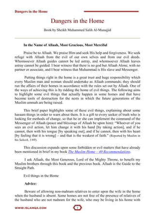 Dangers in the Home
www.islamqa.com 
Dangers in the Home
Book by Sheikh Muhammed Salih Al-Munajjid
In the Name of Allaah, Most Gracious, Most Merciful
Praise be to Allaah. We praise Him and seek His help and forgiveness. We seek
refuge with Allaah from the evil of our own selves and from our evil deeds.
Whomsoever Allaah guides cannot be led astray, and whomsoever Allaah leaves
astray cannot be guided. I bear witness that there is no god but Allaah Alone, with no
partner or associate, and I bear witness that Muhammad is His slave and Messenger.
Putting things right in the home is a great trust and huge responsibility which
every Muslim man and woman should undertake as Allaah commands; they should
run the affairs of their homes in accordance with the rules set out by Allaah. One of
the ways of achieving this is by ridding the home of evil things. The following aims
to highlight some evil things that actually happen in some homes and that have
become tools of destruction for the nests in which the future generations of the
Muslim ummah are being raised.
This brief paper highlights some of these evil things, explaining about some
haraam things in order to warn about them. It is a gift to every seeker of truth who is
looking for methods of change, so that he or she can implement the command of the
Messenger of Allaah (peace and blessings of Allaah be upon him): “Whoever of you
sees an evil action, let him change it with his hand [by taking action], and if he
cannot, then with his tongue [by speaking out], and if he cannot, then with his heart
[by feeling that it is wrong] – and that is the weakest of faith.” (Reported by Muslim in
his Saheeh, 1/69).
This discussion expands upon some forbidden or evil matters that have already
been mentioned in brief in my book The Muslim Home – 40 Recommendations.
I ask Allaah, the Most Generous, Lord of the Mighty Throne, to benefit my
Muslim brothers through this book and the previous book. Allaah is the Guide to the
Straight Path.
Evil things in the Home
Advice:
Beware of allowing non-mahram relatives to enter upon the wife in the home
when the husband is absent. Some homes are not free of the presence of relatives of
the husband who are not mahram for the wife, who may be living in his home with
 