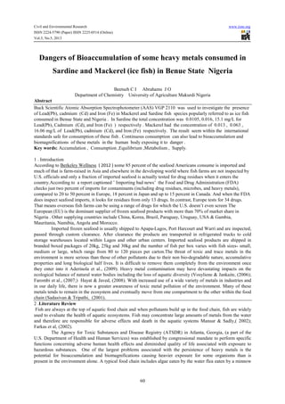 Civil and Environmental Research www.iiste.org
ISSN 2224-5790 (Paper) ISSN 2225-0514 (Online)
Vol.3, No.5, 2013
60
Dangers of Bioaccumulation of some heavy metals consumed in
Sardine and Mackerel (ice fish) in Benue State Nigeria
Beetseh C I Abrahams J O
Department of Chemistry University of Agriculture Makurdi Nigeria
Abstract
Buck Scientific Atomic Absorption Spectrophotometer (AAS) VGP 2110 was used to investigate the presence
of Lead(Pb), cadmium (Cd) and Iron (Fe) in Mackerel and Sardine fish species popularly referred to as ice fish
consumed in Benue State and Nigeria . In Sardine the total concentration was 0.0105, 0.016, 15.1 mg/L for
Lead(Pb), Cadmium (Cd), and Iron (Fe) ) respectively . Mackerel had the concentration of 0.013 , 0.063 ,
16.06 mg/L of Lead(Pb), cadmium (Cd), and Iron (Fe) respectively. The result seem within the international
standards safe for consumption of these fish . Continuous consumption can also lead to bioaccumulation and
biomagnifications of these metals in the human body exposing it to danger .
Key words: Accumulation , Consumption ,Equilibrium ,Metabolism , Supply.
1 . Introduction
According to Berkeley Wellness ( 2012 ) some 85 percent of the seafood Americans consume is imported and
much of that is farm-raised in Asia and elsewhere in the developing world where fish farms are not inspected by
U.S. officials and only a fraction of imported seafood is actually tested for drug residues when it enters the
country.According to a report captioned ’ Importing bad news’ the Food and Drug Administration (FDA)
checks just two percent of imports for contaminants (including drug residues, microbes, and heavy metals),
compared to 20 to 50 percent in Europe, 18 percent in Japan and up to 15 percent in Canada. And when the FDA
does inspect seafood imports, it looks for residues from only 13 drugs. In contrast, Europe tests for 34 drugs.
That means overseas fish farms can be using a range of drugs for which the U.S. doesn’t even screen The
European (EU) is the dominant supplier of frozen seafood products with more than 70% of market share in
Nigeria . Other supplying countries include China, Korea, Brazil, Paraguay, Uruguay, USA & Gambia,
Mauritania, Namibia, Angola and Morocco.
Imported frozen seafood is usually shipped to Apapa-Lagos, Port Harcourt and Warri and are inspected,
passed through custom clearance. After clearance the products are transported in refrigerated trucks to cold
storage warehouses located within Lagos and other urban centers. Imported seafood products are shipped in
branded boxed packages of 20kg, 25kg and 30kg and the number of fish per box varies with fish sizes- small,
medium or large, which range from 80 to 120 pieces per carton.The threat of toxic and trace metals in the
environment is more serious than those of other pollutants due to their non bio-degradable nature, accumulative
properties and long biological half lives. It is difficult to remove them completely from the environment once
they enter into it Aderinola et al., (2009). Heavy metal contamination may have devastating impacts on the
ecological balance of natural water bodies including the loss of aquatic diversity (Vosyliene & Jankaite, (2006);
Farombi et al., (2007;) Hayat & Javed, (2008). With increased use of a wide variety of metals in industries and
in our daily life, there is now a greater awareness of toxic metal pollution of the environment. Many of these
metals tends to remain in the ecosystem and eventually move from one compartment to the other within the food
chain (Sadasivan & Tripathi, (2001).
2 .Literature Review
Fish are always at the top of aquatic food chain and when pollutants build up in the food chain, fish are widely
used to evaluate the health of aquatic ecosystems. Fish may concentrate large amounts of metals from the water
and therefore are responsible for adverse effects and death in the aquatic systems Mansur & Sadly,( 2002);
Farkas et al, (2002).
The Agency for Toxic Substances and Disease Registry (ATSDR) in Atlanta, Georgia, (a part of the
U.S. Department of Health and Human Services) was established by congressional mandate to perform specific
functions concerning adverse human health effects and diminished quality of life associated with exposure to
hazardous substances. One of the largest problems associated with the persistence of heavy metals is the
potential for bioaccumulation and biomagnifications causing heavier exposure for some organisms than is
present in the environment alone. A typical food chain includes algae eaten by the water flea eaten by a minnow
 