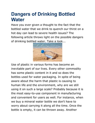 Dangers of Drinking Bottled
Water
Have you ever given a thought to the fact that the
bottled water that we drink to quench our thirst on a
hot day can lead to severe health issues? The
following article throws light on the possible dangers
of drinking bottled water. Take a look...




Use of plastic in various forms has become an
inevitable part of our lives. Every other commodity
has some plastic content in it and so does the
bottles used for water packaging. In spite of being
aware about the harm that plastic is causing to
human life and the environment, why are we still
using it on such a large scale? Probably because it is
the most easy-to-use component in manufacturing
and convenient for users as well. For instance, when
we buy a mineral water bottle we don't have to
worry about carrying it along all the time. Once the
bottle is empty, it can be thrown away. Another
 