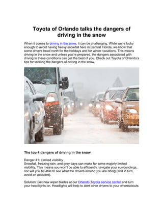 Toyota of Orlando talks the dangers of
driving in the snow
When it comes to driving in the snow, it can be challenging. While we’re lucky
enough to avoid having heavy snowfall here in Central Florida, we know that
some drivers head north for the holidays and for winter vacations. This means
driving in the snow and unless you’re prepared, the dangers associated with
driving in these conditions can get the best of you. Check out Toyota of Orlando’s
tips for tackling the dangers of driving in the snow.
The top 4 dangers of driving in the snow
Danger #1: Limited visibility
Snowfall, freezing rain, and grey days can make for some majorly limited
visibility. This means you won’t be able to efficiently navigate your surroundings,
nor will you be able to see what the drivers around you are doing (and in turn,
avoid an accident).
Solution: Get new wiper blades at our Orlando Toyota service center and turn
your headlights on. Headlights will help to alert other drivers to your whereabouts
 