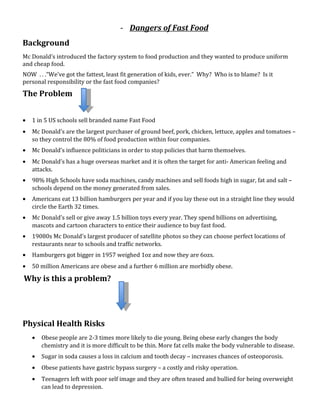 - Dangers of Fast Food
Background
Mc Donald’s introduced the factory system to food production and they wanted to produce uniform
and cheap food.
NOW . . .“We’ve got the fattest, least fit generation of kids, ever.” Why? Who is to blame? Is it
personal responsibility or the fast food companies?
The Problem


•   1 in 5 US schools sell branded name Fast Food
•   Mc Donald’s are the largest purchaser of ground beef, pork, chicken, lettuce, apples and tomatoes –
    so they control the 80% of food production within four companies.
•   Mc Donald’s influence politicians in order to stop policies that harm themselves.
•   Mc Donald’s has a huge overseas market and it is often the target for anti- American feeling and
    attacks.
•   98% High Schools have soda machines, candy machines and sell foods high in sugar, fat and salt –
    schools depend on the money generated from sales.
•   Americans eat 13 billion hamburgers per year and if you lay these out in a straight line they would
    circle the Earth 32 times.
•   Mc Donald’s sell or give away 1.5 billion toys every year. They spend billions on advertising,
    mascots and cartoon characters to entice their audience to buy fast food.
•   19080s Mc Donald’s largest producer of satellite photos so they can choose perfect locations of
    restaurants near to schools and traffic networks.
•   Hamburgers got bigger in 1957 weighed 1oz and now they are 6ozs.
•   50 million Americans are obese and a further 6 million are morbidly obese.

Why is this a problem?




Physical Health Risks
    •   Obese people are 2-3 times more likely to die young. Being obese early changes the body
        chemistry and it is more difficult to be thin. More fat cells make the body vulnerable to disease.
    •   Sugar in soda causes a loss in calcium and tooth decay – increases chances of osteoporosis.
    •   Obese patients have gastric bypass surgery – a costly and risky operation.
    •   Teenagers left with poor self image and they are often teased and bullied for being overweight
        can lead to depression.
 