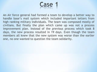 An Air force general had formed a team to develop a better way to handle base’s mail system which included important letters from high ranking military individuals. The team was composed mostly of civilians. But finally the plan which came up was not a process improvement plan. Instead of the previous process which took 8 days, the new process resulted in 19 days. Even though the team members all knew that the new system was worse than the earlier one, no one wanted to question the team solidarity. 
