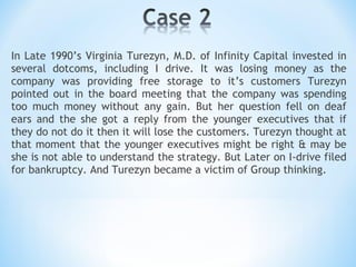 In Late 1990’s Virginia Turezyn, M.D. of Infinity Capital invested in several dotcoms, including I drive. It was losing money as the company was providing free storage to it’s customers Turezyn pointed out in the board meeting that the company was spending too much money without any gain. But her question fell on deaf ears and the she got a reply from the younger executives that if they do not do it then it will lose the customers. Turezyn thought at that moment that the younger executives might be right & may be she is not able to understand the strategy. But Later on I-drive filed for bankruptcy. And Turezyn became a victim of Group thinking. 