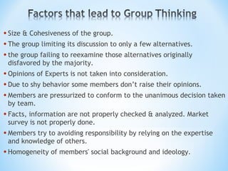 Size & Cohesiveness of the group. The group limiting its discussion to only a few alternatives. the group failing to reexamine those alternatives originally disfavored by the majority. Opinions of Experts is not taken into consideration. Due to shy behavior some members don’t raise their opinions. Members are pressurized to conform to the unanimous decision taken by team. Facts, information are not properly checked & analyzed. Market survey is not properly done. Members try to avoiding responsibility by relying on the expertise and knowledge of others. Homogeneity of members' social background and ideology. 
