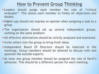 Leaders should assign each member the role of “critical evaluator”. This allows each member to freely air objections and doubts. Higher-ups should not express an opinion when assigning a task to a group. The organization should set up several independent groups, working on the same problem. All effective alternatives should be strictly analyzed and examined. Invite others into the group to bring fresh ideas. Independent Board Of Directors should be inducted in the meetings. Group members should be allowed to discuss with and question the outside experts. At least one group member should be assigned the role of Devil’s advocate. This should be a different person for each meeting. 