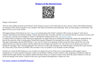 Dangers of the Internet Essay
Dangers of the Internet
There are many pitfalls and perils on the Internet. Some of them are easy to avoid while other are not so obvious. Some of the Pitfalls and perils
are annoying, while others are deadly to your computer. Still others are humorous and entertaining. There are many dangers on the Internet. This
paper will try to cover some of them.
The biggest dangers of the Internet are virus. Viruses are small programs that "infect" computers. Most viruses are made to "steal" and or
"destroy" data stored on the infected computer. Viruses, that destroy data, write their code into afile and when that file is accessed it rewrites itself
in to more files until the virus corrupters or "infects" a file that the computer needs to run...show more content...
E–mailed Viruses are harder to avoid. Opening an attached file can trigger them or by touching the message that contains the attached file and
then the file menu bar of the E–mail program. (Email Hole Exposes Computers) The seconded way to start a virus is because of a hole in
Netscape's mail program and also MS's Outlook. A new way for Viruses to be spread by E
–mail is to put the whole code for the virus in the
subject line that way when the computer read the subject line it unwittingly activated the virus. The newest way for people to get viruses is
through the web pages. This is done by putting the virus code into a script on the web page, now when the page is accessed the viruses executes
the viruses code. (Virus Thrives on HTML) This can make a virus very prolific if a lot of people visit the web page.
Crackers use viruses for their destructive ways. Crackers are people who go out of their way to cause damage to other peoples systems
through the use of viruses and direct hacking. Crackers are not hackers. Calling a Cracker a hacker is like comparing a red delicious apple to a
golden delicious apple. Hackers are computer enthuses that hack, break in to, systems in order to learn about the system. Hackers as a rule do
not do any damage to the system. Crackers are the ones to give hackers bad repartitions. Crackers use virus
Get more content on HelpWriting.net
 