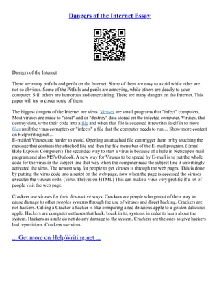 Dangers of the Internet Essay
Dangers of the Internet
There are many pitfalls and perils on the Internet. Some of them are easy to avoid while other are
not so obvious. Some of the Pitfalls and perils are annoying, while others are deadly to your
computer. Still others are humorous and entertaining. There are many dangers on the Internet. This
paper will try to cover some of them.
The biggest dangers of the Internet are virus. Viruses are small programs that "infect" computers.
Most viruses are made to "steal" and or "destroy" data stored on the infected computer. Viruses, that
destroy data, write their code into a file and when that file is accessed it rewrites itself in to more
files until the virus corrupters or "infects" a file that the computer needs to run ... Show more content
on Helpwriting.net ...
E–mailed Viruses are harder to avoid. Opening an attached file can trigger them or by touching the
message that contains the attached file and then the file menu bar of the E–mail program. (Email
Hole Exposes Computers) The seconded way to start a virus is because of a hole in Netscape's mail
program and also MS's Outlook. A new way for Viruses to be spread by E–mail is to put the whole
code for the virus in the subject line that way when the computer read the subject line it unwittingly
activated the virus. The newest way for people to get viruses is through the web pages. This is done
by putting the virus code into a script on the web page, now when the page is accessed the viruses
executes the viruses code. (Virus Thrives on HTML) This can make a virus very prolific if a lot of
people visit the web page.
Crackers use viruses for their destructive ways. Crackers are people who go out of their way to
cause damage to other peoples systems through the use of viruses and direct hacking. Crackers are
not hackers. Calling a Cracker a hacker is like comparing a red delicious apple to a golden delicious
apple. Hackers are computer enthuses that hack, break in to, systems in order to learn about the
system. Hackers as a rule do not do any damage to the system. Crackers are the ones to give hackers
bad repartitions. Crackers use virus
... Get more on HelpWriting.net ...
 