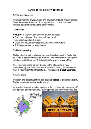 DANGERS TO THE ENVIRONMENT
1. The environment
People affect the environment. The environment also affects people.
Some human activities, such as agriculture, construction and
hunting, can be harmful to the environment.
2. Pollution
Pollution is the contamination of air, soil or water.
 The combustion of oil or coal pollutes the air.
 Insecticides pollute the soil.
 Urban and industrial waste pollutes rivers and oceans.
 Pollution can change ecosystems.
3. Global warming
Carbon dioxide in the atmosphere maintains heat on the Earth. Life
on Earth is possible thanks to this heat. The atmosphere lets light in
but does not let heat out.This is called the greenhouse effect.
There is much more carbon dioxide in the atmosphere now.
Consequently, the Earth’s temperature is increasing because more
heat is retained in the atmosphere. This is called global warming.
4. Extinction
Pollution and global warming can cause species to become extinct.
Today many species are endangered.
All species depend on other species in food chains. Consequently, if
one species becomes extinct, other species can become extinct too.
 