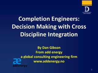 Completion Engineers:
Decision Making with Cross
Discipline Integration
By Dan Gibson
From add energy
a global consulting engineering firm
www.addenergy.no
1
 