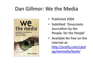 Dan Gillmor: We the Media
             • Published 2004
             • Subtitled: ‘Grassroots
               Journalism by the
               People, for the People’
             • Available for free on the
               internet at:
               http://oreilly.com/catal
               og/wemedia/book/
 