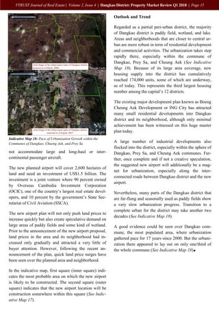 15
VTRUST Journal of Real Estate | Volume 2, Issue 4 | Dangkao District: Property Market Review Q1 2018 | Page 15
not accommodate large and long-haul or inter-
continental passenger aircraft.
The new planned airport will cover 2,600 hectares of
land and need an investment of US$1.5 billion. The
investment is a joint venture where 90 percent owned
by Overseas Cambodia Investment Corporation
(OCIC), one of the country’s largest real estate devel-
opers, and 10 percent by the government’s State Sec-
retariat of Civil Aviation (SSCA).
The new airport plan will not only push land prices to
increase quickly but also create speculative demand on
large areas of paddy fields and some kind of wetland.
Prior to the announcement of the new airport proposal,
land prices in the area and its neighborhood had in-
creased only gradually and attracted a very little of
buyer attention. However, following the recent an-
nouncement of the plan, quick land price surges have
been seen over the planned area and neighborhood.
In the indicative map, first square (inner square) indi-
cates the most probable area on which the new airport
is likely to be constructed. The second square (outer
square) indicates that the new airport location will be
construction somewhere within this square (See Indic-
ative Map 17).
Outlook and Trend
Regarded as a partial peri-urban district, the majority
of Dangkao district is paddy field, wetland, and lake.
Areas and neighborhoods that are closer to central ur-
ban are more robust in term of residential development
and commercial activities. The urbanization takes step
rapidly there, especially within the commune of
Dangkao, Prey Sa, and Cheung Aek (See Indicative
Map 18). Because of its large area coverage, new
housing supply into the district has cumulatively
reached 174,000 units, some of which are underway,
as of today. This represents the third largest housing
number among the capital’s 12 districts.
The existing major development plan known as Boeng
Cheung Aek Development or ING City has attracted
many small residential developments into Dangkao
district and its neighborhood, although only minimal
achievement has been witnessed on this huge master
plan today.
A large number of industrial developments also
flocked into the district, especially within the sphere of
Dangkao, Prey Sa, and Cheung Aek communes. Fur-
ther, once complete and if not a creative speculation,
the suggested new airport will additionally be a mag-
net for urbanization, especially along the inter-
connected roads between Dangkao district and the new
airport.
Nevertheless, many parts of the Dangkao district that
are far-flung and seasonally used as paddy fields show
a very slow urbanization progress. Transition to a
complete urban for the district may take another two
decades (See Indicative Map 18).
A good evidence could be seen over Dangkao com-
mune, the most populated area, where urbanization
gathered pace for 17 years since 2000. But the urbani-
zation there appeared to lay out on only one/third of
the whole commune (See Indicative Map 18).
Indicative Map 18: Pace of Urbanization Growth within the
Communes of Dangkao, Chueng Aek, and Prey Sa
 