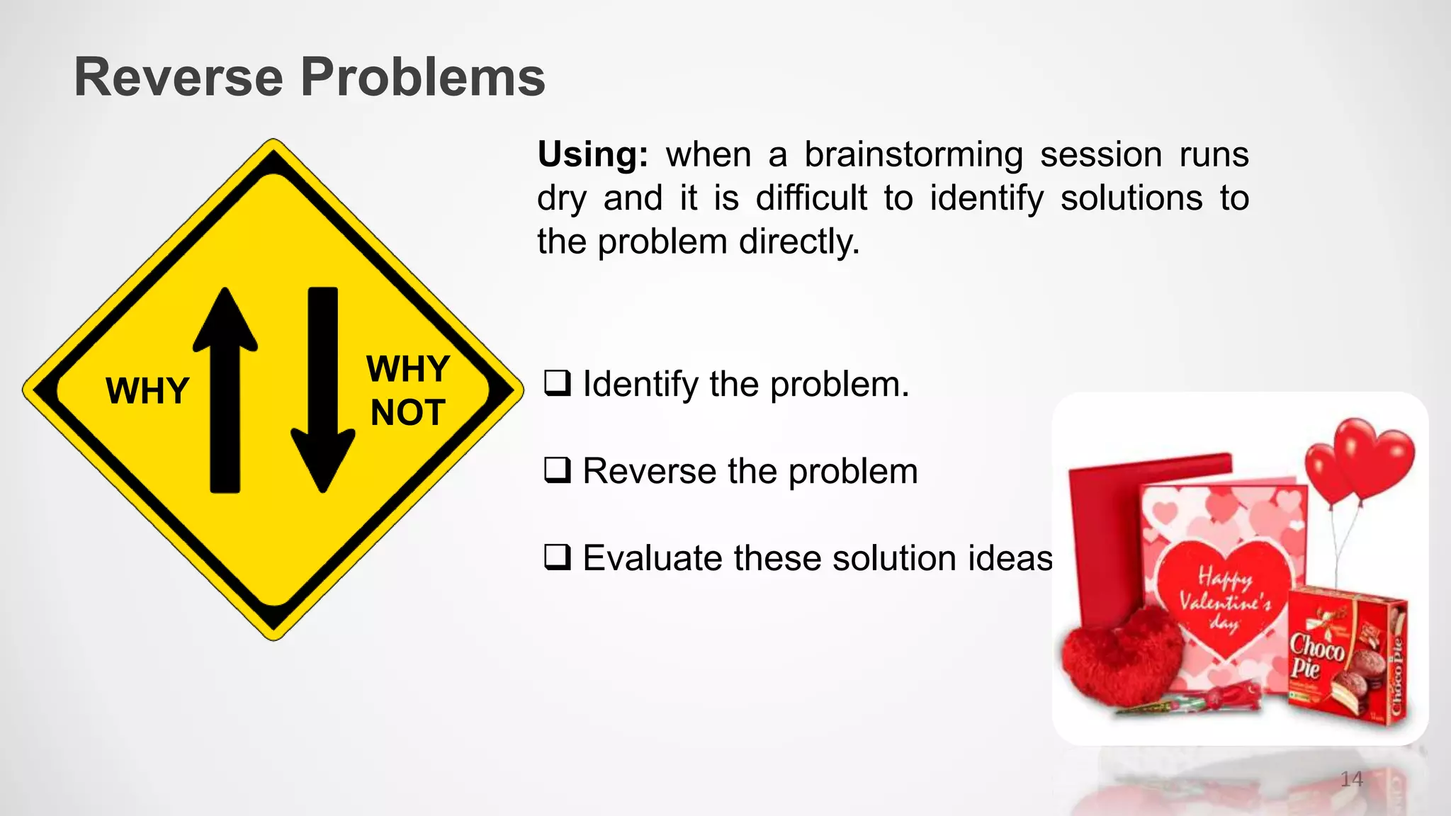 Reverse Problems
14
WHY
WHY
NOT
Using: when a brainstorming session runs
dry and it is difficult to identify solutions to
the problem directly.
 Identify the problem.
 Reverse the problem
 Evaluate these solution ideas
 