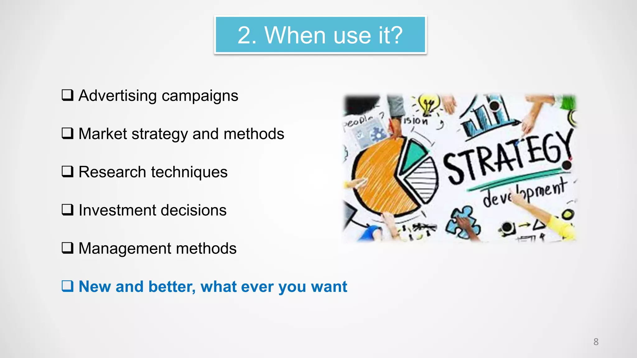 2. When use it?
 Advertising campaigns
 Market strategy and methods
 Research techniques
 Investment decisions
 Management methods
 New and better, what ever you want
8
 