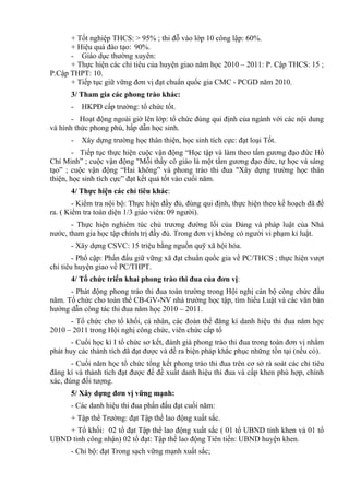 + Tốt nghiệp THCS: > 95% ; thi đỗ vào lớp 10 công lập: 60%.
+ Hiệu quả đào tạo: 90%.
- Giáo dục thường xuyên:
+ Thực hiện các chỉ tiêu của huyện giao năm học 2010 – 2011: P. Cập THCS: 15 ;
P.Cập THPT: 10.
+ Tiếp tục giữ vững đơn vị đạt chuẩn quốc gia CMC - PCGD năm 2010.
3/ Tham gia các phong trào khác:
- HKPĐ cấp trường: tổ chức tốt.
- Hoạt động ngoài giờ lên lớp: tổ chức đúng qui định của ngành với các nội dung
và hình thức phong phú, hấp dẫn học sinh.
- Xây dựng trường học thân thiện, học sinh tích cực: đạt loại Tốt.
- Tiếp tục thực hiện cuộc vận động “Học tập và làm theo tấm gương đạo đức Hồ
Chí Minh” ; cuộc vận động "Mỗi thầy cô giáo là một tấm gương đạo đức, tự học và sáng
tạo” ; cuộc vận động “Hai không” và phong trào thi đua "Xây dựng trường học thân
thiện, học sinh tích cực” đạt kết quả tốt vào cuối năm.
4/ Thực hiện các chỉ tiêu khác:
- Kiểm tra nội bộ: Thực hiện đầy đủ, đúng qui định, thực hiện theo kế hoạch đã đề
ra. ( Kiểm tra toàn diện 1/3 giáo viên: 09 người).
- Thực hiện nghiêm túc chủ trương đường lối của Đảng và pháp luật của Nhà
nước, tham gia học tập chính trị đầy đủ. Trong đơn vị không có người vi phạm kỉ luật.
- Xây dựng CSVC: 15 triệu bằng nguồn quỹ xã hội hóa.
- Phổ cập: Phấn đấu giữ vững xã đạt chuẩn quốc gia về PC/THCS ; thực hiện vượt
chỉ tiêu huyện giao về PC/THPT.
4/ Tổ chức triển khai phong trào thi đua của đơn vị:
- Phát động phong trào thi đua toàn trường trong Hội nghị cán bộ công chức đầu
năm. Tổ chức cho toàn thể CB-GV-NV nhà trường học tập, tìm hiểu Luật và các văn bản
hướng dẫn công tác thi đua năm học 2010 – 2011.
- Tổ chức cho tổ khối, cá nhân, các đoàn thể đăng kí danh hiệu thi đua năm học
2010 – 2011 trong Hội nghị công chức, viên chức cấp tổ
- Cuối học kì I tổ chức sơ kết, đánh giá phong trào thi đua trong toàn đơn vị nhằm
phát huy các thành tích đã đạt được và đề ra biện pháp khắc phục những tồn tại (nếu có).
- Cuối năm học tổ chức tổng kết phong trào thi đua trên cơ sở rà soát các chỉ tiêu
đăng kí và thành tích đạt được để đề xuất danh hiệu thi đua và cấp khen phù hợp, chính
xác, đúng đối tượng.
5/ Xây dựng đơn vị vững mạnh:
- Các danh hiệu thi đua phấn đấu đạt cuối năm:
+ Tập thể Trường: đạt Tập thể lao động xuất sắc.
+ Tổ khối: 02 tổ đạt Tập thể lao động xuất sắc ( 01 tổ UBND tỉnh khen và 01 tổ
UBND tỉnh công nhận) 02 tổ đạt: Tập thể lao động Tiên tiến: UBND huyện khen.
- Chi bộ: đạt Trong sạch vững mạnh xuất sắc;
 