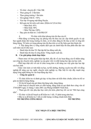 − Tổ chức chuyên đề: 2 lần/ HK
− Thao giảng tổ: 2 lần/năm
− Thao giảng trường 1 lần/năm
− Tốt nghiệp THCS: >95%
− Vào lớp 10 ngang mặt bằng Huyện.
− Kết quả các bộ môn cuối năm: (Điểm từ 5,0 trở lên)
+ Môn Hoá: 85%
+ Môn Sinh: 90%
+ Môn Thể dục:100%
− Dạy giáo án điện tử: 2 tiết/HK/GV
4. Tổ chức triển khai phong trào thi đua của tổ:
- Phát động và hưởng ứng các phong trào thi đua của các cấp chính quyền và các
ban ngành đoàn thể trong trường tổ chức, có tổ chức đăng kí thi đua sơ kết và tổng kết
hàng tháng. Tổ luôn coi trọng phong trào thi đua trên cơ sở lấy hiệu quả làm thước đo.
5. Xây dựng đơn vị vững mạnh: (kết quả các danh hiệu thi đua phấn đấu đạt vào
cuối năm của tổ như sau)
− Danh hiệu thi đua Tổ: Đạt tập thể lao động xuất sắc.
− Danh hiệu thi đua tổ công đoàn: Vững mạnh xuất sắc.
B. Các giải pháp chính thực hiện:
- Tham mưu với ban giám hiệu kịp thời, đầy đủ về các hoạt động của tổ nhằm nâng
cao công tác chuyên môn, nghiệp vụ của giáo viên và chất lượng học tập của học sinh.
- Phối hợp chặt chẽ với các tổ chức trong đơn vị để nâng cao việc giáo dục học tập
của học sinh.
- Giáo viên luôn có tinh thần tự học, tự bồi dưỡng, thường xuyên trao đổi với đồng
nghiệp để nâng cao tay nghề, chuyên môn nghiệp vụ. Đặc biệt là việc đẩy mạnh ứng
dụng công nghệ thông tin vào hoạt động dạy học:.
− Công tác quản lý :
+ Tổ chức kiểm tra và đánh giá dạy và học,bám sát kiến thức chuẩn, kiểm tra hồ sơ
giáo án định kì hàng tháng.
+ Tổ lên kế hoạch dự giờ thăm lớp hàng tuần, hàng tháng.
+ Sinh hoạt tổ chuyên môn có chất lượng, đúng trình tự qui định theo công văn số
374/GDPT ngày 21 tháng 1 năm 2001 của Phòng GD&ĐT Ninh Hoà.
+ Tham gia tốt việc phụ đạo học sinh yếu kém, phát huy tốt vai trò “Đôi bạn cùng
tiến”.
+ Tổ chức và lên kế hoạch ra đề kiểm tra 1 tiết, 15 phút trong năm học.
+ Đầu tư ra đề kiểm tra 1 tiết có chất lượng và đúng chuẩn kiến thức.
TỔ TRƯỞNG CÔNG ĐOÀN TỔ TRƯỞNG
XÁC NHẬN CỦA HIỆU TRƯỞNG
PHÒNG GIÁO DỤC – ĐT NINH HÒA CỘNG HÒA XÃ HỘI CHỦ NGHĨA VIỆT NAM
 