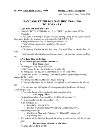 TRƯỜNG THCS TRẦN QUANG KHẢI Độc lập – Tự do – Hạnh phúc
Ninh Đông, ngày 17 tháng 10 năm 2009
BẢN ĐĂNG KÝ THI ĐUA NĂM HỌC 2009 – 2010
TỔ: TOÁN – LÝ
I. Đặc điểm tình hình đơn vị Tổ:
− Tổng số CBCNV: 8/2 Nữ (Đại học: 5 gv- CĐSP: 3 gv. Đạt chuẩn: 100%)
− Thuận lợi:
+ 50% giáo viên trong tổ là giáo viên địa phương, trong đó có 4 giáo viên là
Đảng viên, 4 giáo viên làm công tác chủ nhiệm lớp.(8/1, 8/2, 9/3, 9/4)
+ Ban giám hiệu quan tâm chỉ đạo chuyên môn sâu sát.
+ Từng bước có sự quan tâm của các bậc phụ huynh.
− Khó khăn :
+ Các phương tiện phục vụ việc ứng dụng công nghệ thông tin vào dạy học còn
thiếu.
+ Mặt bằng dân trí ở địa phương chưa cao, quản lý về giáo dục con em còn lỏng
lẽo.
II.Nội dung đăng ký thi đua:
A.Các chỉ tiêu phấn đấu chính của đơn vị:
1. Chất lượng về dạy:
− Số lượng giáo viên dạy giỏi các cấp:
+ Cấp Trường: 2 giáo viên. Cấp huyện: 01 giáo viên
− Số lượng giáo viên dạy đạt từ khá trở lên của tổ: 8/8 (tỉ lệ 100%)
− Số ĐDDH tự làm ( 02 đồ dùng) ; ĐDDH đạt giải các cấp Huyện (1 đồ dùng) ;
sử dụng ĐDDH: 100%
− Các phong trào: Hội thi, Hội thao, dự giờ thăm lớp:
+ Tham gia đầy đủ các hội thi, hội thao của nghành tổ chức phấn đấu đạt kết quả
cao.
+ Dự giờ thăm lớp: 100% giáo viên tham gia dự giờ thăm lớp có chất lượng
(12tiết/hk/giáo viên)
+ Thực hiện đầy đủ nhiệm vụ phổ cập do trường phân công.
2. Chất lượng về học:
− Số lớp tổ được phân công chủ nhiệm: 4/14 lớp; số học sinh:122.
− Tỉ lệ học sinh bỏ học (kể cả trong hè): < 1%
− Chất lượng đào tạo:
o Hạnh kiểm: Khá tốt: 90%
o Học lực: HS lên lớp thẳng: 90%; lên lớp sau khi thi lại: 95%,
− Học sinh giỏi các cấp:
o Cấp Huyện: 2 học sinh. Phấn đấu có 1 HS đạt HS giỏi cấp tỉnh
o Cấp trường: 13%
− Kết quả các hội thi, hội thao do ngành và trường tổ chức của học sinh đạt kết quả
cao.
3. Phấn đấu thực hiện các chỉ tiêu khác:
− Tổ chức chuyên đề: 2 lần/ HK
 