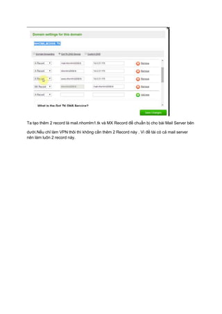 Ta tạo thêm 2 record là mail.nhomlm1.tk và MX Record để chuẩn bị cho bài Mail Server bên
dưới.Nếu chỉ làm VPN thôi thì không cần thêm 2 Record này . Vì đề tài có cả mail server
nên làm luôn 2 record này.
 