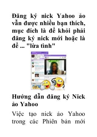Đăng ký nick Yahoo ảo
vẫn được nhiều bạn thích,
mục đích là để khỏi phải
đăng ký nick mới hoặc là
để ... "lừa tình"

Hướng dẫn đăng ký Nick
ảo Yahoo
Việc tạo nick ảo Yahoo
trong các Phiên bản mới

 