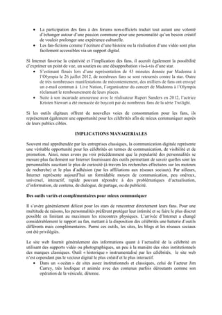•   La participation des fans à des forums non-officiels traduit tout autant une volonté
       d’échanger autour d’une passion commune pour une personnalité qu’un besoin créatif
       de vouloir prolonger une expérience culturelle.
   •   Les fan-fictions comme l’écriture d’une histoire ou la réalisation d’une vidéo sont plus
       facilement accessibles via un support digital.

Si Internet favorise la créativité et l’implication des fans, il accroît également la possibilité
d’exprimer un point de vue, un soutien ou une désapprobation vis-à-vis d’une star.
    • S’estimant floués lors d’une représentation de 45 minutes donnée par Madonna à
        l’Olympia le 26 juillet 2012, de nombreux fans se sont retournés contre la star. Outre
        de très nombreuses manifestations de mécontentement, des milliers de fans ont envoyé
        un e-mail commun à Live Nation, l’organisateur du concert de Madonna à l’Olympia
        réclamant le remboursement de leurs places.
    • Suite à son incartade amoureuse avec le réalisateur Rupert Sanders en 2012, l’actrice
        Kristen Stewart a été menacée de boycott par de nombreux fans de la série Twilight.

Si les outils digitaux offrent de nouvelles voies de consommation pour les fans, ils
représentent également une opportunité pour les célébrités afin de mieux communiquer auprès
de leurs publics cibles.

                            IMPLICATIONS MANAGERIALES

Souvent mal appréhendée par les entreprises classiques, la communication digitale représente
une véritable opportunité pour les célébrités en termes de communication, de visibilité et de
promotion. Ainsi, nous avons pu voir précédemment que la popularité des personnalités se
mesure plus facilement sur Internet fournissant des outils permettant de savoir quelles sont les
personnalités suscitant le plus de curiosité (à travers les recherches effectuées sur les moteurs
de recherche) et le plus d’adhésion (par les affiliations aux réseaux sociaux). Par ailleurs,
Internet représente aujourd’hui un formidable moyen de communication, peu onéreux,
universel, interactif, rapide pouvant répondre à des problématiques d’actualisation,
d’information, de contenu, de dialogue, de partage, ou de publicité.

Des outils variés et complémentaires pour mieux communiquer

Il s’avère généralement délicat pour les stars de rencontrer directement leurs fans. Pour une
multitude de raisons, les personnalités préfèrent protéger leur intimité et se faire le plus discret
possible en limitant au maximum les rencontres physiques. L’arrivée d’Internet a changé
considérablement le rapport au fan, mettant à la disposition des célébrités une batterie d’outils
différents mais complémentaires. Parmi ces outils, les sites, les blogs et les réseaux sociaux
ont été privilégiés.

Le site web fournit généralement des informations quant à l’actualité de la célébrité en
utilisant des supports vidéo ou photographiques, un peu à la manière des sites institutionnels
des marques classiques. Outil « historique » instrumentalisé par les célébrités, le site web
n’est cependant pas le vecteur digital le plus créatif et le plus interactif.
     • Dans un « océan » de sites assez institutionnels et classiques, celui de l’acteur Jim
        Carrey, très loufoque et animée avec des contenus parfois déroutants comme son
        opération de la vésicule, détonne.
 
