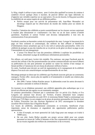 Le blog, simple à utiliser et peu couteux, peut s’avérer plus qualitatif en termes de contenu à
condition d’avoir quelque chose à raconter, de pouvoir définir une ligne éditoriale ou
d’apporter une véritable expertise sur un sujet précis. En cas de réussite, le blog peut accroître
la crédibilité de son auteur auprès de ses différents publics.
    • Parfois moqué pour son activité de présentateur télé, Jean-Marc Morandini est
        davantage respecté par les observateurs du monde des médias pour ses talents de
        bloggeur.

Toutefois, l’attention des célébrités se porte essentiellement sur les réseaux sociaux autorisant
à toucher plus directement et « intimement » les fans via un de leurs centres d’intérêt
quotidiens. Facebook et surtout Twitter sont devenus indispensables à tout mix de
communication d’une personnalité.

Facebook constitue un baromètre certain de la popularité des stars. Lorsque le lancement de la
page est bien orchestré et communiqué, des millions de fans affluent et bénéficient
d’informations mieux actualisées que sur le site web et surtout plus personnelles. Libre à la
célébrité de partager ou pas des tranches de sa vie privée ou de gérer en direct sa page ou par
l’intermédiaire de son management.
    • L’acteur Vin Diesel fut l’une des premières célébrités à exploiter les possibilités ce
        réseau, alimentant sa page de nombreuses informations personnelles.

Par ailleurs, cet outil peut s’avérer très rentable. Peu onéreuse, une page Facebook peut de
surcroit être utilisée à des fins promotionnelles (un artiste commercialisant son nouvel album)
ou publicitaires (la star peut présenter un produit ou vanter les mérites d’une marque en
faisant profiter à l’annonceur de son réseau de plusieurs millions d’amis).
En outre, Facebook peut devenir un outil de segmentation où le management de la célébrité
dispose d’un accès aux caractéristiques socioprofessionnelles de ses fans.

Davantage pratiqué en direct par les célébrités que Facebook (souvent géré par un community
manager), Twitter offre encore plus de rapidité et d’instantanéité et installe une relation plus
one-to-one au fan.
   • Dès 2009, l’acteur Ashton Kutcher perçut le phénomène avant les autres devenant le
       premier à atteindre le million d’abonnés.

En tweetant via un téléphone personnel, une célébrité apparaîtra plus authentique que si ce
travail est effectué par une agence ou un community manager.
Si certaines personnalités n’hésitent pas à commenter leur vie privée (Liz Hurley et Eva
Longoria ont annoncé leur divorce sur Twitter), d’autres alimentent leurs comptes
d’informations professionnelles (en août 2012, le tennisman Rafael Nadal a communiqué son
forfait pour l’US Open via son compte) ou de prises de position personnelles (le fameux tweet
de Valérie Trierweiler lors des élections législatives de 2012 encourageant le dissident
socialiste Oliver Falorni face à Ségolène Royal).
Les tweets de célébrités, abondamment commentés et re-tweetés, bénéficient d’une
importante caisse de résonance et engendrent des opportunités publicitaires parfois
spectaculaires.
    • A titre d’exemple, un tweet sponsorisé de Lady Gaga pour une marque est évalué à
        30000 euros.
    • De son côté, Justin Bieber possède son propre serveur dédié pour son compte
         personnel en raison de l’afflux d’abonnés et des flux exponentiels de message (chacun
         de ses tweets engendre des milliers de commentaires et de re-tweets).
 
