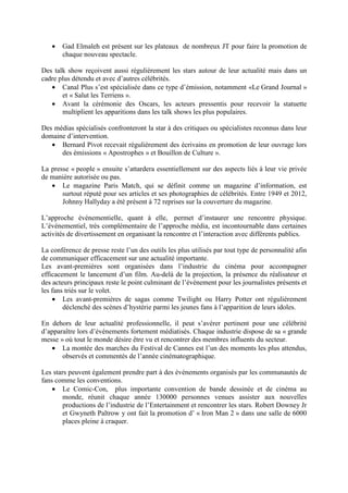 •   Gad Elmaleh est présent sur les plateaux de nombreux JT pour faire la promotion de
       chaque nouveau spectacle.

Des talk show reçoivent aussi régulièrement les stars autour de leur actualité mais dans un
cadre plus détendu et avec d’autres célébrités.
   • Canal Plus s’est spécialisée dans ce type d’émission, notamment «Le Grand Journal »
       et « Salut les Terriens ».
   • Avant la cérémonie des Oscars, les acteurs pressentis pour recevoir la statuette
       multiplient les apparitions dans les talk shows les plus populaires.

Des médias spécialisés confronteront la star à des critiques ou spécialistes reconnus dans leur
domaine d’intervention.
   • Bernard Pivot recevait régulièrement des écrivains en promotion de leur ouvrage lors
      des émissions « Apostrophes » et Bouillon de Culture ».

La presse « people » ensuite s’attardera essentiellement sur des aspects liés à leur vie privée
de manière autorisée ou pas.
   • Le magazine Paris Match, qui se définit comme un magazine d’information, est
       surtout réputé pour ses articles et ses photographies de célébrités. Entre 1949 et 2012,
       Johnny Hallyday a été présent à 72 reprises sur la couverture du magazine.

L’approche événementielle, quant à elle, permet d’instaurer une rencontre physique.
L’événementiel, très complémentaire de l’approche média, est incontournable dans certaines
activités de divertissement en organisant la rencontre et l’interaction avec différents publics.

La conférence de presse reste l’un des outils les plus utilisés par tout type de personnalité afin
de communiquer efficacement sur une actualité importante.
Les avant-premières sont organisées dans l’industrie du cinéma pour accompagner
efficacement le lancement d’un film. Au-delà de la projection, la présence du réalisateur et
des acteurs principaux reste le point culminant de l’événement pour les journalistes présents et
les fans triés sur le volet.
    • Les avant-premières de sagas comme Twilight ou Harry Potter ont régulièrement
        déclenché des scènes d’hystérie parmi les jeunes fans à l’apparition de leurs idoles.

En dehors de leur actualité professionnelle, il peut s’avérer pertinent pour une célébrité
d’apparaître lors d’événements fortement médiatisés. Chaque industrie dispose de sa « grande
messe » où tout le monde désire être vu et rencontrer des membres influents du secteur.
   • La montée des marches du Festival de Cannes est l’un des moments les plus attendus,
       observés et commentés de l’année cinématographique.

Les stars peuvent également prendre part à des événements organisés par les communautés de
fans comme les conventions.
    • Le Comic-Con, plus importante convention de bande dessinée et de cinéma au
        monde, réunit chaque année 130000 personnes venues assister aux nouvelles
        productions de l’industrie de l’Entertainment et rencontrer les stars. Robert Downey Jr
        et Gwyneth Paltrow y ont fait la promotion d’ « Iron Man 2 » dans une salle de 6000
        places pleine à craquer.
 