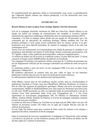 En complémentarité des approches média et événementielle, nous avons vu précédemment
que l’approche digitale instaure une relation paradoxale, à la fois distancielle mais aussi
directe et interactive.

                                     ETUDES DE CAS

Barack Obama, la mise en place d’une stratégie digitale à des fins électorales

Lors de la campagne électorale victorieuse de 2008 aux Etats-Unis, Barack Obama et son
équipe ont réalisé une stratégie de communication très complète et novatrice incluant
notamment des apparitions médiatiques inhabituelles pour un représentant politique (MTV).
Cependant, c’est bien la stratégie online pilotée par une équipe de 100 personnes qui a été
commentée par les spécialistes du marketing politique, Obama semblant être l’un des
premiers politiques à avoir autant investi notamment dans les réseaux sociaux et la géo-
localisation avec pour objectifs principaux de soutenir la campagne terrain et de créer une
communauté active.
Autour d’un site institutionnel www.barackobama.com chargé de présenter le candidat et son
programme, était déclinée une batterie d’outils (blogs, forums, événements personnalisés, web
TV, lipdubs, vidéos virales, publicités personnalisables, webstore) complémentaires :
16 millions de dollars ont été investis en e-publicité (contre 3,6 pour McCain) dont 7,5 furent
consacrés à Google (contre 600000 dollars de publicité sur Facebook).
Une campagne d’emailing a été également utilisée visant près de 13 millions de personnes qui
ont été fréquemment sollicités par des messages informatifs (un milliard de mails envoyés au
total).
Le marketing mobile a aussi été activé via des campagnes SMS et la mise en place d’une
application « Obama’08 ».
De nombreux placements de produits dans des jeux vidéo en ligne via des bannières
publicitaires insérées dans des jeux de sport très prisés par les jeunes électeurs.
Le référencement a bénéficié d’une attention tout à fait particulière.

Enfin Obama s’inscrit dans de très nombreux réseaux sociaux dont les incontournables et
généralistes Facebook et Twitter, mais aussi BlackPlanet, MiGente, Disaboom, ou AsianAve
afin de cibler des segments de populations spécifiques. Obama créa aussi son propre réseau
communautaire, MyBO ou MyBarackObama.com, dans lequel les internautes pouvaient jouer
un rôle actif. MyBO permettait, en effet, un important degré de personnalisation à travers la
création d’une fiche personnelle dotée d’une note d’engagement (de 1 à 10), d’une
organisation en sous-groupes géographiques (DC for Obama) ou thématiques (Gamers
Obama, Dentists Obama, Students for Obama), et d’un kit de campagne expliquant comment
recruter de nouveaux membres.
La chaîne de télévision d’Obama sur YouTube mit en ligne près de 2000 vidéos vues par 120
millions de personnes (contre 330 vidéos mis en ligne par l’équipe McCain vues par 26
millions de personnes).
Un site Fight The Smears ayant pour vocation de lutter contre les rumeurs et les attaques a
également été utilisé, notamment en fin de campagne.

Outre le recrutement de nouveaux sympathisants, la pédagogie et l’interactivité, cette stratégie
a été décisive du point de vue des donations puisque plus de 600 millions de dollars ont été
récoltés auprès de 3 millions d’internautes.
 
