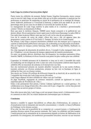Lady Gaga, la création d’un écosystème digital

Parmi toutes les célébrités du moment, Stefani Joanne Angelina Germanotta, mieux connue
sous le nom de Lady Gaga, est sans doute celle qui est la plus commentée et analysée par les
professeurs et praticiens du marketing en raison de la pertinence de sa stratégie de marque.
Jamie Anderson, professeur à l’Université d’Antwerp, a même écrit une étude de cas sur le
personnage alors qu’un cours lui est dédié à l’Université de Caroline du Sud.
Le management de Lady Gaga maîtrise le plan média et la « machine » promotionnelle
comme l’illustre ses lancements d’album.
Rien que pour le territoire français, 500000 euros furent consacrés à la publicité de son
dernier album. Divers partenariats furent signés pour la télévision (Samsung), la radio (NRJ et
Fun radio) dans la presse (Metro) ainsi que sur le web via les sites de ses partenaires.
Lors de la semaine de sortie du single « Born this way », elle est apparue dans des
programmes variés comme le JT de France 2, Taratata, X-Factor ou le Grand Journal.
Par ailleurs, Lady Gaga a toujours étroitement collaboré avec des marques qu’il s’agisse de
contrats d’endossement publicitaires classiques, de co-branding ou de placements de produits.
Elle est l’égérie de marques comme Samsung, MAC, Androïd, Virgin Mobile, Starbucks ou
Polaroïd.
Ses clips regorgent de placements de produits divers, l’exemple le plus marquant étant celui
de « Telephone » où une douzaine de marques apparaissent de manière proéminente.
En outre, ses produits dérivés, distribués chez les disquaires, les enseignes partenaires (Zara,
Jennifer, H&M, La Redoute) et divers licenciés sont parmi les plus vendus pour une célébrité.

Cependant, la véritable puissance de la chanteuse se situe sur le web. L’ensemble des outils
d’e-marketing ont été intégrés de sorte à créer une sorte d’écosystème cohérent dans lequel la
célébrité offre un maximum de contenus et d’interactivité à ses fans.
Son site institutionnel présente de manière détaillée l’actualité de la star (sortie d’album,
tournée), présente ses diverses productions, propose un lien vers sa boutique en ligne et
redirige les fans vers ses réseaux sociaux.
Son succès sur Twitter (26 millions de followers) émane de sa réactivité, de sa sincérité et de
l’originalité des tweets que Lady Gaga envoie elle-même.
Lady Gaga a dépassé les deux milliards de vidéos vues sur YouTube.
Sa page Facebook, regorgeant de contenus interactifs, connaît un également un succès
important (plus de 50 millions de « like ».
Grâce à des partenariats bien pensés, l’artiste s’adonne également au « social gaming ». En
collaboration avec Zynga (Farmville), elle a ainsi créé le jeu « Gagaville » où les fans peuvent
évoluer dans un univers propre à l’artiste.

Pour aller encore plus loin, Lady Gaga a créé son propre réseau social « Littlemonsters.com »
et a annoncé en mars 2012 ne vouloir dorénavant communiquer que via Internet.

Conclusion

Internet a modifié le rapport fan/célébrité en offrant plus d’informations, de contenus et
d’actualisation tout en instaurant une nouvelle consommation « virtuelle » à base d’affiliation
et d’échange via les réseaux sociaux.
D’un côté, les fans ont la possibilité de se comporter en « consom’acteurs » s’impliquant de
manières diverses autour d’une passion commune. De l’autre, les célébrités ont bien compris
l’intérêt procuré par la stimulation de la consommation digitale en termes de fidélisation et de
promotion. En conséquence, de nombreuses personnalités articulent, souvent via une structure
 