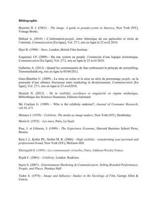 Bibliographie

Boorstin D. J. (1961) – The image. A guide to pseudo-events in America, New York (NY),
Vintage Books.

Dubied A. (2010) - L’information-people, entre rhétorique du cas particulier et récits de
l’intimité, Communication [En ligne], Vol. 27/1, mis en ligne le 22 avril 2010.

Dyer R. (1998) – Stars, London, British Film Institute.

Esquenazi J.P. (2009) - Du star system au people : l’extension d’une logique économique,
Communication [En ligne], Vol. 27/1, mis en ligne le 23 avril 2010.

Gallarino A. (2012) - Quand les communautés de fans embrassent le principe du storytelling,
Transmedialab.org, mis en ligne le 05/04/2012.

Ganz-Blaettler U. (2009) - La mise en scène et la mise en série du personnage people, ou la
poursuite d’une alliance fructueuse entre marketing et divertissement, Communication [En
ligne], Vol. 27/1, mis en ligne le 23 avril2010.

Heinich N. (2012) – De la visibilité, excellence et singularité en régime médiatique,
Bibliothèque des Sciences Humaines, Editions Galimard.

Mc Cracken G. (1989) – Who is the celebrity endorser?, Journal of Consumer Research,
vol.16, n°3.

Monaco J. (1978) – Celebrity. The media as image makers, New York (NY), Doubleday.
Morin E. (1972) – Les stars, Paris, Le Seuil.

Pine, J. et Gilmore, J. (1999) - The Experience Economy, Harvard Business School Press,
Boston.

Rein I. J., Kotler Ph., Stoller M. R. (2006) – High visibility : transforming your personal and
professional brand, New York (NY), McGraw-Hill.

Rheingold H. (1995) - Les communautés virtuelles, Paris, Addison-Wesley France.

Rojek C. (2001) – Celebrity, London: Reaktion.

Sayre S. (2007) - Entertainment Marketing & Communication: Selling Branded Performance,
People, and Places, Prentice Hall.

Tudor A. (1974) - Image and Influence: Studies in the Sociology of Film, George Allen &
Unwin.
 