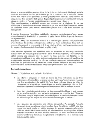 Certes la personne célèbre peut être digne de la gloire, ce fut le cas de Lindbergh, mais la
chose est accidentelle; ce n’est pas le mérite qui fait la célébrité, c’est le bruit que l’on fait
autour d’un acte ou d’une personne ». Selon l’agence Glamour Speakers, « une célébrité est
une personne dont une partie de l’opinion du grand public reconnaît spontanément le nom, le
visage, la voix(…) et l’associe immédiatement avec un univers de valeurs ».
Nous appréhenderons la célébrité comme une personne qui se distingue de par ses
réalisations, sa médiatisation ou un don particulier et qui peut mettre à profit son statut auprès
de différentes cibles (fans, médias, annonceurs) parfois avec l’aide d’une structure de
management.

Il convient de noter que l’appellation « célébrité » est souvent confondue avec d’autres termes
comme la notoriété, la visibilité, la renommée, la gloire, la star, l’idole, le people, la vedette
ou la personnalité.
Esquenazi (2009) s’est notamment intéressé à la terminologie « people » qui proviendrait
d’une tendance des médias contemporains à utiliser de façon systématique d’une part les
ressorts et les actes de la personnalité et de la vie privée et d’autre part les comportements et
les langages familiers en général attribués à la sphère privée.

Nous relevons également une importante revue de littérature en marketing concernant
l’endossement des marques par les célébrités. Selon Mc Cracken (1989), l’endossement se
définit comme une stratégie mise en œuvre par toute personne qui bénéficie de la
reconnaissance publique et qui utilise cette reconnaissance afin de promouvoir des biens de
consommation dans une publicité. En effet, de nombreux annonceurs instrumentalisent les
stars dans des publicités afin de remplir un certain nombre d’objectifs marketing comme
l’amélioration de leur notoriété et de leur image ou l’optimisation de leurs ventes.

Les typologies existantes

Monaco (1978) distingue trois catégories de célébrités :

   •   Les « héros » atteignent ce statut en raison de leurs réalisations ou de leurs
       performances. Certains héros se retrouvent dans les livres d’histoire et sont reconnus
       pour leur contribution à la société. Il s’agit d’une référence directe au héros de
       l’histoire ou de la mythologie comme Ulysse ou Achille, personnage réel ou fictif,
       demi-dieu, surhomme ou individu particulièrement brave dont on narre les exploits.

   •   Les « stars » se distinguent davantage par leur personnalité publique et sont connues
       par ce qu’elles sont alors que les héros sont connus par ce qu’ils font. “Stars are
       defined as a group of people whose institutional power is very limited or non-existent
       but whose doings and way of life arouse a considerable degree of interest.”


   •   Les « quasars » qui connaissent une célébrité accidentelle. Par exemple, Natascha
       Kampusch, jeune autrichienne enlevée pendant 8 ans, fut sollicitée en 2007 suite à sa
       réapparition par de nombreux médias proposant des sommes importantes afin qu’elle
       relate son histoire. De la même manière, les mineurs chiliens bloqués pendant 69 jours
       au fond d’une mine en 2010 sont devenus célèbres du fait d’une médiatisation intense
       autour d’une histoire dramatique exceptionnelle, « storyboardée » à la manière d’une
       émission de télé-réalité.
 