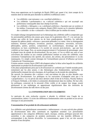 Nous nous appuierons sur la typologie de Rojek (2001) qui, quant à lui, tient compte de la
manière dont un individu peut atteindre la célébrité et différencie entre :

   •   Les célébrités « par naissance » ou « ascribed celebrities ».
   •   Les célébrités « performantes » ou « achived celebrities » qui ont accompli une
       performance remarquable dans leur champ d’activités.
   •   Les célébrités « fabriquées » ou « attributed celebrities » façonnées par un système et
       les médias. Concernant cette catégorie, Rojek (2001) insiste sur le caractère éphémère
       des « celetoïds » et des « celeactors » faits et défaits par les médias de masse.

Un simple échange intergénérationnel sur la thématique des célébrités suffit à comprendre que
les personnalités préférées des jeunes gens issues de la génération dite « Y » ne sont pas les
mêmes que celles de leurs parents ou de leurs grands-parents. Autrefois, les individus
émanant de sphères plutôt « sérieuses » pouvaient prétendre à ce statut. Ainsi se distinguaient
militaires, hommes politiques, inventeurs, penseurs, explorateurs, souverains, écrivains,
philosophes, poètes, peintres, compositeurs ou ecclésiastiques, davantage par leurs
réalisations ou leurs contributions à la société (et souvent post-mortem), que par leur
visibilité ou leur image. Puis, on assista progressivement à l’avènement de personnages pour
la plupart issus du monde du divertissement. De nos jours, si l’on se réfère aux unes et aux
couvertures des médias ou aux contrats publicitaires mettant en scène des célébrités, nous
constatons l’omniprésence des sportifs, des acteurs, des artistes, des présentateurs tv ou des
mannequins. Ce simple constat témoigne de l’extraordinaire pouvoir d’influence qu’exerce
l’industrie de l’Entertainment.
Certains auteurs comme Sayre (2007) développent même la thèse selon laquelle les célébrités
représentent un produit de divertissement à part entière.
Cette place prépondérante prise par le divertissement est confortée par l’intérêt moindre porté,
notamment par les plus jeunes, à des thématiques plus fondamentales, spirituelles ou
intellectuelles émanant des arts classiques, de la politique ou du monde des entreprises.
De surcroît, les domaines dits « sérieux » sont eux-mêmes de plus en plus abordés sous
l’angle du divertissement. Les politiques ou les souverains n’échappent ainsi pas à la
« peopolisation ». La vie privée des deux derniers chefs d’état de la France, Nicolas Sarkozy
et François Hollande, a été étalée et commentée abondamment dans les médias. De leur côté,
les politiques, conscient de la nécessité d’être visible et de soigner leur image, jouent
pleinement le jeu médiatique en apparaissant régulièrement dans des émissions de
divertissement comme des talk shows ou des jeux.

                       LA CONSOMMATION DES CELEBRITES

Le parti-pris de cette recherche consiste à aborder la célébrité sous l’angle de sa
consommation, même s’il existe des différences fondamentales entre un produit ou un service
classique et une personnalité.

Consommation d’un produit de divertissement médiatisé

Les célébrités sont généralement consommées « indirectement » via une activité plus globale
de divertissement dont elles constituent un ingrédient essentiel. Les personnalités
appartiennent à des catégories différentes (sport, musique, cinéma, politique) pouvant être
assimilées à des catégories de produits positionnées sur des marchés différents et
correspondant à des besoins diversifiés. Le consommateur, quant à lui, est très souvent
amateur d’une discipline.
 