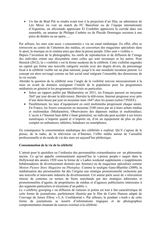 •   Un fan de Brad Pitt se rendra avant tout à la projection d’un film, un admirateur de
       Léo Messi ira voir un match du FC Barcelone ou de l’équipe internationale
       d’Argentine, un aficionado appréciant El Cordobés appréciera la corrida dans son
       ensemble, un amateur de Philippe Caubère ou de Placido Dominguo assistera à une
       pièce de théâtre ou un opéra…..

Par ailleurs, les stars sont aussi « consommées » via un canal médiatique. En effet, elles se
retrouvent au centre de l’attention des médias, en couverture des magazines spécialisés dans
le sport, la musique ou le cinéma ainsi que dans la presse people. Elles sont « visibles ».
Depuis l’invention de la photographie, les outils de reproduction et de diffusion de l’image
des individus créent une dissymétrie entre celles qui sont reconnues et les autres. Pour
Heinich (2012), la « visibilité » est la forme moderne de la célébrité. Cette visibilité engendre
un capital qui forme une nouvelle catégorie sociale avec des degrés divers, du personnage
local à la célébrité visible sur un plan national, jusqu’à la star mondiale reconnue partout. Le
concept est alors envisagé comme un fait social total intégrant l’ensemble des dimensions de
la vie sociale.
Aborder la question de la célébrité sous l’angle de la visibilité renvoie nécessairement à la
mise en avant de données soulignant l’intérêt de la population pour les programmes
médiatisés en général et les programmes télévisés en particulier.
    • Selon un rapport publié par Médiamétrie en 2011, les Français passent en moyenne
        3h47 par jour devant la télévision). Derrière la télévision, Internet progresse avec près
        d’une demi-heure par jour en moyenne mais 1h47 chez les jeunes (selon l’INSEE).
    • Parallèlement, les taux d’équipement en outil multimédia progressent chaque année.
        En France, les foyers consacrent en moyenne 2348 euros par an à leurs achats médias
        et multimédias (Médiamétrie, Observatoire des dépenses médias et multimédias).
        L’accès à l’Internet haut débit s’étant généralisé, un individu peut accéder à ses loisirs
        numériques n’importe quand et n’importe où, d’où un équipement de plus en plus
        complet en ordinateurs, tablettes, baladeurs ou smartphones.

En conséquence la consommation médiatique des célébrités a explosé. Qu’il s’agisse de la
presse, de la radio, de la télévision ou d’Internet, l’offre média autour de l’actualité
professionnelle et du mode de vie des stars est aujourd’hui pléthorique.

Consommation de la vie de la célébrité

L’attrait pour le quotidien ou l’ordinaire des personnalités extraordinaires est un phénomène
ancien. Ce qu’on appelle communément aujourd’hui la « presse people » naquit dans le
Hollywood des années 1920 sous la forme de « Ladies weekend supplements » (suppléments
hebdomadaires de divertissement destinés aux femmes) ou de magazines spécialisés comme
Motion Picture Story Magazine ou Photoplay. Comme le souligne Ganz-Blaettler (2009), la
médiatisation des personnalités fut dès l’origine une stratégie promotionnelle orchestrée par
une nouvelle et innovante industrie du divertissement. Cet auteur parle aussi de « réinvention
réussie de contenus en termes de biens marchands par des stratégies éditoriales et
promotionnelles d’agents, de propriétaires de médias et d’agences publicitaires intéressées à
des segments particuliers et récurrents d’un public ».
Le « celebrity gossiping » ou diffusion de rumeurs et potins est tout à fait caractéristique de
cette forme de journalisme, parfaitement illustrée par le film de Curtis Hanson adapté de
l’ouvrage de James Ellroy « L.A. Confidential ». Par ailleurs, le pendant « trash » de cette
forme de journalisme se nourrit d’informations tragiques et de photographies
compromettantes émanant de sources externes à la célébrité.
 