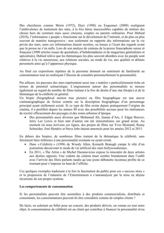 Des chercheurs comme Morin (1972), Dyer (1998) ou Esquenazi (2009) soulignent
l’ambivalence de traitement des stars, à la fois héros inaccessibles capables de réaliser des
choses hors du commun mais aussi citoyens, couples ou parents ordinaires. Pour Dubied
(2010), l’information « people » fonctionne sur le dévoilement de l’intimité, et de plus en plus
souvent de manière transgressive : non seulement on rapporte des informations sur la vie
privée des stars, mais ces informations étaient secrètes, ou tenues à l’écart des regards avant
que la presse ne s’en mêle. Lors de son analyse de contenu de la presse francophone suisse et
française (3900 articles issues de quotidiens, d’hebdomadaires et de magazines généralistes et
spécialisés), Dubied relève que les thématiques les plus souvent abordées avec les people sont
relatives à la vie amoureuse, aux relations sociales, au mode de vie, aux qualités et défauts
personnels ainsi qu’à l’apparence physique.

Au final ces expositions répétées de la personne donnent un sentiment de familiarité au
consommateur tout en renforçant l’illusion de connaître personnellement la personnalité.

Par ailleurs, les parcours des stars représentent aussi une « matière » particulièrement riche en
termes de potentiel scénaristique. L’engouement autour des personnalités se mesure
également au regard du nombre de films traitant à la fois du destin d’une star (biopic) et de la
thématique de la célébrité en général.
Un biopic (biographical motion true picture) ou film biographique est une œuvre
cinématographique de fiction centrée sur la description biographique d’un personnage
principal ayant réellement existé. Si ce type de film existe depuis pratiquement l’origine du
cinéma, il a proliféré depuis les années 80 avec des possibilités accrues pour les réalisateurs
de recréer efficacement des paysages et des zones urbaines d’époque.
    • Des personnalités aussi diverses que Mohamed Ali, Jeanne d’Arc, J. Edgar Hoover,
        Jerry Lee Lewis et bien tant d’autres ont été immortalisées sur grand écran. Au
        moment où nous écrivons ces lignes, des projets de films sur Yves Montand, Romy
        Schneider, Jimi Hendrix et Steve Jobs étaient annoncés pour les années 2012 et 2013.

En dehors des biopics, de nombreux films traitent de la thématique la célébrité, sans
forcément faire référence à une personnalité existante ou ayant existé.
    • Dans « Celebrity » (1998) de Woody Allen, Kenneth Branagh campe le rôle d’un
      journaliste découvrant le mode de vie artificiel des stars hollywoodiennes.
    • En 2011, « The Artist » de Michel Hazanavicius expose la rencontre de deux artistes
      aux destins opposés. Une vedette du cinéma muet sombre brutalement dans l’oubli
      avec l’arrivée des films parlants tandis qu’une jeune débutante inconnue profite de ce
      tournant pour s’imposer en haut de l’affiche.

Ces quelques exemples traduisent à la fois la fascination du public pour ces « success story »
et la propension de l’industrie de l’Entertainment à s’autoanalyser par la mise en abyme
récurrente de son propre système.

Les comportements de consommation

Si les personnalités peuvent être assimilées à des produits commercialisés, distribués et
consommés, les consommateurs peuvent-ils être considérés comme de simples clients ?

De facto, en achetant un billet pour un concert, des produits dérivés, un roman ou tout autre
objet, le consommateur de célébrité est un client qui contribue à financer la personnalité et/ou
 