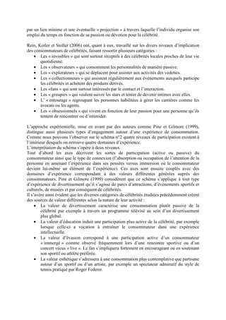 par un lien minime et une éventuelle « projection » à travers laquelle l’individu organise son
emploi du temps en fonction de sa passion ou dévotion pour la célébrité.

Rein, Kotler et Stoller (2006) ont, quant à eux, travaillé sur les divers niveaux d’implication
des consommateurs de célébrités, faisant ressortir plusieurs catégories :
    • Les « invisibles » qui sont surtout réceptifs à des célébrités locales proches de leur vie
       quotidienne.
    • Les « observateurs » qui consomment les personnalités de manière passive.
    • Les « explorateurs » qui se déplacent pour assister aux activités des vedettes.
    • Les « collectionneurs » qui assistent régulièrement aux événements auxquels participe
       les célébrités et achètent des produits dérivés.
    • Les «fans » qui sont surtout intéressés par le contact et l’interaction.
    • Les « groupies » qui veulent suivre les stars et tenter de devenir intimes avec elles.
    • L’ « entourage » regroupant les personnes habilitées à gérer les carrières comme les
       avocats ou les agents.
    • Les « obsessionnels » qui vivent en fonction de leur passion pour une personne qu’ils
       tentent de rencontrer ou d’intimider.

L’approche expérientielle, mise en avant par des auteurs comme Pine et Gilmore (1999),
distingue aussi plusieurs types d’engagement autour d’une expérience de consommation.
Comme nous pouvons l’observer sur le schéma n°2 quatre niveaux de participation existent à
l’intérieur desquels on retrouve quatre domaines d’expérience.
L’interprétation du schéma s’opère à deux niveaux.
Tout d’abord les axes décrivent les sortes de participation (active ou passive) du
consommateur ainsi que le type de connexion (l’absorption ou occupation de l’attention de la
personne en amenant l’expérience dans ses pensées versus immersion où le consommateur
devient lui-même un élément de l’expérience). Ces axes sont ensuite couplés avec des
domaines d’expérience correspondant à des valeurs différentes générées auprès des
consommateurs. Pine et Gilmore (1999) considèrent que ce schéma s’applique à tout type
d’expérience de divertissement qu’il s’agisse de parcs d’attractions, d’événements sportifs et
culturels, de musées et par conséquent de célébrités.
Il s’avère ainsi évident que les diverses catégories de célébrités étudiées précédemment créent
des sources de valeur différentes selon la nature de leur activité :
     • La valeur de divertissement caractérise une consommation plutôt passive de la
         célébrité par exemple à travers un programme télévisé au sein d’un divertissement
         plus global.
     • La valeur d’éducation induit une participation plus active de la célébrité, par exemple
         lorsque celle-ci a vocation à entraîner le consommateur dans une expérience
         intellectuelle.
     • La valeur d’évasion correspond à une participation active d’un consommateur
         « immergé » comme observé fréquemment lors d’une rencontre sportive ou d’un
         concert vécus « live ». Le fan s’impliquera fortement en encourageant ou en soutenant
         son sportif ou athlète préférée.
     • La valeur esthétique s’adressera à une consommation plus contemplative que partisane
         autour d’un sportif ou d’un artiste, par exemple un spectateur admiratif du style de
         tennis pratiqué par Roger Federer.
 