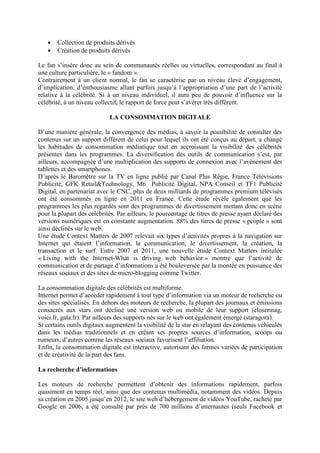 •   Collection de produits dérivés
   •   Création de produits dérivés

Le fan s’insère donc au sein de communautés réelles ou virtuelles, correspondant au final à
une culture particulière, le « fandom ».
Contrairement à un client normal, le fan se caractérise par un niveau élevé d’engagement,
d’implication, d’enthousiasme allant parfois jusqu’à l’appropriation d’une part de l’activité
relative à la célébrité. Si à un niveau individuel, il aura peu de pouvoir d’influence sur la
célébrité, à un niveau collectif, le rapport de force peut s’avérer très différent.

                            LA CONSOMMATION DIGITALE

D’une manière générale, la convergence des médias, à savoir la possibilité de consulter des
contenus sur un support différent de celui pour lequel ils ont été conçus au départ, a changé
les habitudes de consommation médiatique tout en accroissant la visibilité des célébrités
présentes dans les programmes. La diversification des outils de communication s’est, par
ailleurs, accompagnée d’une multiplication des supports de connexion avec l’avènement des
tablettes et des smartphones.
D’après le Baromètre sur la TV en ligne publié par Canal Plus Régie, France Télévisions
Publicité, GFK Retail&Technology, M6 Publicité Digital, NPA Conseil et TF1 Publicité
Digital, en partenariat avec le CNC, plus de deux milliards de programmes premium télévisés
ont été consommés en ligne en 2011 en France. Cette étude révèle également que les
programmes les plus regardés sont des programmes de divertissement mettant donc en scène
pour la plupart des célébrités. Par ailleurs, le pourcentage de titres de presse ayant déclaré des
versions numériques est en constante augmentation. 88% des titres de presse « people » sont
ainsi déclinés sur le web.
Une étude Context Matters de 2007 relevait six types d’activités propres à la navigation sur
Internet qui étaient l’information, la communication, le divertissement, la création, la
transaction et le surf. Entre 2007 et 2011, une nouvelle étude Context Matters intitulée
« Living with the Internet-What is driving web behavior » montre que l’activité de
communication et de partage d’informations a été bouleversée par la montée en puissance des
réseaux sociaux et des sites de micro-blogging comme Twitter.

La consommation digitale des célébrités est multiforme.
Internet permet d’accéder rapidement à tout type d’information via un moteur de recherche ou
des sites spécialisés. En dehors des moteurs de recherche, la plupart des journaux et émissions
consacrés aux stars ont décliné une version web ou mobile de leur support (closermag,
voici.fr, gala.fr). Par ailleurs des supports nés sur le web ont également émergé (staragora).
Si certains outils digitaux augmentent la visibilité de la star en relayant des contenus véhiculés
dans les médias traditionnels et en créant ses propres sources d’information, scoops ou
rumeurs, d’autres comme les réseaux sociaux favorisent l’affiliation.
Enfin, la consommation digitale est interactive, autorisant des formes variées de participation
et de créativité de la part des fans.

La recherche d’informations

Les moteurs de recherche permettent d’obtenir des informations rapidement, parfois
quasiment en temps réel, ainsi que des contenus multimédia, notamment des vidéos. Depuis
sa création en 2005 jusqu’en 2012, le site web d’hébergement de vidéos YouTube, racheté par
Google en 2006, a été consulté par près de 700 millions d’internautes (seuls Facebook et
 