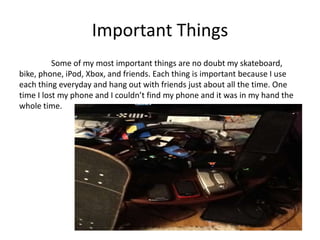 Important Things
          Some of my most important things are no doubt my skateboard,
bike, phone, iPod, Xbox, and friends. Each thing is important because I use
each thing everyday and hang out with friends just about all the time. One
time I lost my phone and I couldn’t find my phone and it was in my hand the
whole time.
 