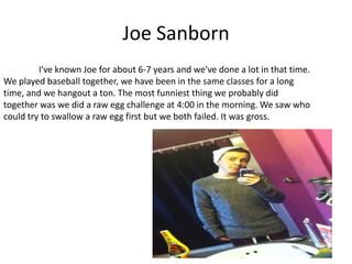 Joe Sanborn
         I've known Joe for about 6-7 years and we've done a lot in that time.
We played baseball together, we have been in the same classes for a long
time, and we hangout a ton. The most funniest thing we probably did
together was we did a raw egg challenge at 4:00 in the morning. We saw who
could try to swallow a raw egg first but we both failed. It was gross.
 