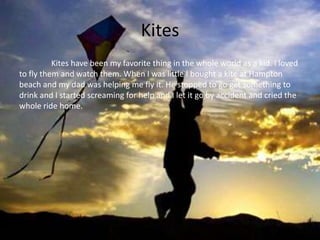Kites
          Kites have been my favorite thing in the whole world as a kid. I loved
to fly them and watch them. When I was little I bought a kite at Hampton
beach and my dad was helping me fly it. He stopped to go get something to
drink and I started screaming for help and I let it go by accident and cried the
whole ride home.
 