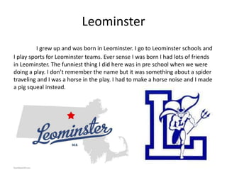 Leominster
          I grew up and was born in Leominster. I go to Leominster schools and
I play sports for Leominster teams. Ever sense I was born I had lots of friends
in Leominster. The funniest thing I did here was in pre school when we were
doing a play. I don’t remember the name but it was something about a spider
traveling and I was a horse in the play. I had to make a horse noise and I made
a pig squeal instead.
 